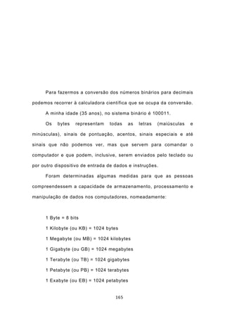 Para fazermos a conversão dos números binários para decimais

podemos recorrer à calculadora científica que se ocupa da conversão.

     A minha idade (35 anos), no sistema binário é 100011.

     Os    bytes   representam   todas    as   letras   (maiúsculas   e

minúsculas), sinais de pontuação, acentos, sinais especiais e até

sinais que não podemos ver, mas que servem para comandar o

computador e que podem, inclusive, serem enviados pelo teclado ou

por outro dispositivo de entrada de dados e instruções.

     Foram determinadas algumas medidas para que as pessoas

compreendessem a capacidade de armazenamento, processamento e

manipulação de dados nos computadores, nomeadamente:



     1 Byte = 8 bits

     1 Kilobyte (ou KB) = 1024 bytes

     1 Megabyte (ou MB) = 1024 kilobytes

     1 Gigabyte (ou GB) = 1024 megabytes

     1 Terabyte (ou TB) = 1024 gigabytes

     1 Petabyte (ou PB) = 1024 terabytes

     1 Exabyte (ou EB) = 1024 petabytes


                                    165
 