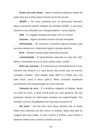 Áudio com três canais – Alguns monitores oferecem saídas de

áudio para que o leitor possa recorrer ao set de colunas.

     SCART – Tal como acontece com os televisores standard,

alguns monitores também dispõem de entradas SCART, o que torna

possível a sua utilização com videogravadores e caixas digitais.

     VGA – É a ligação standard para ligar o PC ao monitor.

     Colunas – Alguns monitores trazem colunas embutidas.

     Alimentação – Os monitores consomem alguma energia, pelo

que deve sempre ter o dispositivo ligado à tomada eléctrica.

     Ecrã – Existem imensos tipos diferentes de ecrãs.

     Luminosidade – É especialmente relevante no caso dos LCD.

Mede a intensidade da luz no ecrã, quanto maior, melhor.

     Ratio de contraste – É a diferença em intensidade entre o mais

brilhante dos brancos e o mais escuro dos pretos que um monitor

consegue “mostrar”. Uma relação maior (600:1) é melhor que uma

mais baixa, como é óbvio (300:1). Maior contraste representa

normalmente uma representação de cores mais fiel.

     Tamanho do ecrã – É a distância diagonal no display, desde

um canto ao outro. A área visível pode ser mais pequena. Se isso

acontecer, deverá ver informações precisas nas especificações. Por

exemplo: ecrã de 19 polegadas com uma área visível de 18”.

     Dot pitch – Um dot pitch mais baixo significa que os pixels

estão mais próximos uns dos outros no display, razão pela qual as

imagens têm mais nitidez. O valor “normal” é 0,26mm, mas 0,22mm é

bastante melhor para o mesmo tamanho de ecrã.


                                    167
 