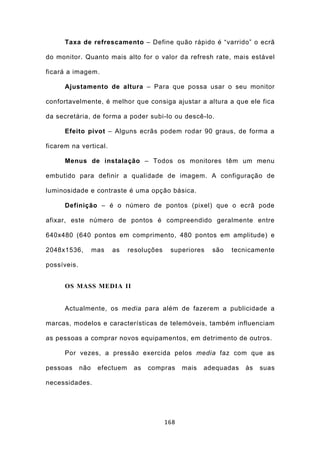 Taxa de refrescamento – Define quão rápido é “varrido” o ecrã

do monitor. Quanto mais alto for o valor da refresh rate, mais estável

ficará a imagem.

      Ajustamento de altura – Para que possa usar o seu monitor

confortavelmente, é melhor que consiga ajustar a altura a que ele fica

da secretária, de forma a poder subi-lo ou descê-lo.

      Efeito pivot – Alguns ecrãs podem rodar 90 graus, de forma a

ficarem na vertical.

      Menus de instalação – Todos os monitores têm um menu

embutido para definir a qualidade de imagem. A configuração de

luminosidade e contraste é uma opção básica.

      Definição – é o número de pontos (pixel) que o ecrã pode

afixar, este número de pontos é compreendido geralmente entre

640x480 (640 pontos em comprimento, 480 pontos em amplitude) e

2048x1536,         mas   as    resoluções    superiores    são   tecnicamente

possíveis.


      OS MASS MEDIA II


      Actualmente, os media para além de fazerem a publicidade a

marcas, modelos e características de telemóveis, também influenciam

as pessoas a comprar novos equipamentos, em detrimento de outros.

      Por vezes, a pressão exercida pelos media faz com que as

pessoas      não    efectuem    as   compras      mais   adequadas   às   suas

necessidades.




                                            168
 