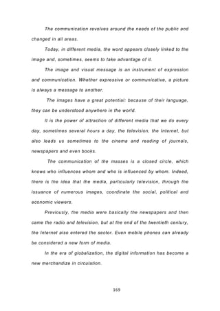 The communication revolves around the needs of the public and

changed in all areas.

     Today, in different media, the word appears closely linked to the

image and, sometimes, seems to take advantage of it.

     The image and visual message is an instrument of expression

and communication. Whether expressive or communicative, a picture

is always a message to another.

      The images have a great potential: because of their language,

they can be understood anywhere in the world.

     It is the power of attraction of different media that we do every

day, sometimes several hours a day, the television, the Internet, but

also leads us sometimes to the cinema and reading of journals,

newspapers and even books.

       The communication of the masses is a closed circle, which

knows who influences whom and who is influenced by whom. Indeed,

there is the idea that the media, particularly television, through the

issuance of numerous images, coordinate the social, political and

economic viewers.

     Previously, the media were basically the newspapers and then

came the radio and television, but at the end of the twentieth century,

the Internet also entered the sector. Even mobile phones can already

be considered a new form of media.

     In the era of globalization, the digital information has become a

new merchandize in circulation.




                                     169
 