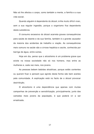 Não só lhe afectou o corpo, como também a mente, a família e a sua

vida social.

      Quando alguém é dependente do álcool, é-lhe muito difícil viver,

sem a sua regular ingestão, porque o organismo fica dependente

desta substância.

      O consumo excessivo do álcool acarreta graves consequências

para saúde do doente e da sua família, também é o grande causador

da maioria dos acidentes de trabalho e viação. As consequências

mais comuns na saúde são a cirrose hepática e ascite, conhecida por

barriga de água, entre outras.

      Hoje em dia, penso que o alcoolismo é um problema grave que

existe na nossa sociedade não só nos homens, mas entre as

mulheres e, cada vez mais, nos jovens.

      As pessoas bebem bebidas alcoólicas, porque estão contentes

ou querem ficar e pensam que agindo desta forma são bem aceites

pela comunidade. A explicação está no facto de o álcool provocar

desinibição.

      O alcoolismo é uma dependência que apenas com muitas

campanhas de prevenção e sensibilização, principalmente, junto das

camadas mais jovens da população, é que poderá vir a ser

erradicada.




                                    17
 