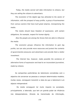 Today, the media cannot sell date information to citizens, but

they are selling the citizens to advertisers.

      The revolution of the digital age has attracted to the sector of

information, with the prospect of easy profits, a group of businessmen

from various sectors that have built great empires, monopolizing the

media.

      The media should have freedom of expression, with certain

obligations, for example, respect for human dignity.

         Also the people are among the forces that are able to influence

the media.

      The economic groups influence the information to gain big

profits, but can also provide more resources and protect the contents

of governmental pressures and advertisers and provide them a better

investment.

         The Internet has, however, make possible the existence of

alternative forms of expression and lead to an inconsistent journalism,

made by citizens.



      As campanhas publicitárias de telemóveis concebidas com o

objectivo de convencer as pessoas a comprar determinados modelos,

muitas vezes, conseguem transmitir a ideia de que o telemóvel é um

objecto indispensável.

          Os   media   conseguem     ter    muito   impacto    na   sociedade,

principalmente, a televisão, que tem um grande poder de influência

nos   telespectadores.     Através    da     transmissão      de    informação,


                                           170
 