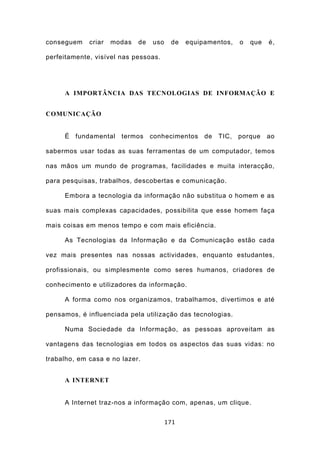 conseguem    criar   modas   de   uso    de   equipamentos,   o   que   é,

perfeitamente, visível nas pessoas.




     A IMPORTÂNCIA DAS TECNOLOGIAS DE INFORMAÇÃO E


COMUNICAÇÃO


     É fundamental termos         conhecimentos de     TIC, porque      ao

sabermos usar todas as suas ferramentas de um computador, temos

nas mãos um mundo de programas, facilidades e muita interacção,

para pesquisas, trabalhos, descobertas e comunicação.

     Embora a tecnologia da informação não substitua o homem e as

suas mais complexas capacidades, possibilita que esse homem faça

mais coisas em menos tempo e com mais eficiência.

     As Tecnologias da Informação e da Comunicação estão cada

vez mais presentes nas nossas actividades, enquanto estudantes,

profissionais, ou simplesmente como seres humanos, criadores de

conhecimento e utilizadores da informação.

     A forma como nos organizamos, trabalhamos, divertimos e até

pensamos, é influenciada pela utilização das tecnologias.

     Numa Sociedade da Informação, as pessoas aproveitam as

vantagens das tecnologias em todos os aspectos das suas vidas: no

trabalho, em casa e no lazer.


     A INTERNET


     A Internet traz-nos a informação com, apenas, um clique.


                                        171
 
