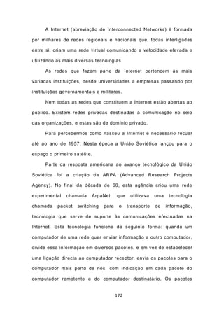 A Internet (abreviação de Interconnected Networks) é formada

por milhares de redes regionais e nacionais que, todas interligadas

entre si, criam uma rede virtual comunicando a velocidade elevada e

utilizando as mais diversas tecnologias.

     As redes que fazem parte da Internet pertencem às mais

variadas instituições, desde universidades a empresas passando por

instituições governamentais e militares.

     Nem todas as redes que constituem a Internet estão abertas ao

público. Existem redes privadas destinadas à comunicação no seio

das organizações, e estas são de domínio privado.

     Para percebermos como nasceu a Internet é necessário recuar

até ao ano de 1957. Nesta época a União Soviética lançou para o

espaço o primeiro satélite.

     Parte da resposta americana ao avanço tecnológico da União

Soviética foi a criação da ARPA (Advanced Research Projects

Agency). No final da década de 60, esta agência criou uma rede

experimental   chamada    ArpaNet,     que    utilizava   uma    tecnologia

chamada    packet   switching   para    o    transporte   de    informação,

tecnologia que serve de suporte às comunicações efectuadas na

Internet. Esta tecnologia funciona da seguinte forma: quando um

computador de uma rede quer enviar informação a outro computador,

divide essa informação em diversos pacotes, e em vez de estabelecer

uma ligação directa ao computador receptor, envia os pacotes para o

computador mais perto de nós, com indicação em cada pacote do

computador remetente e do computador destinatário. Os pacotes


                                       172
 