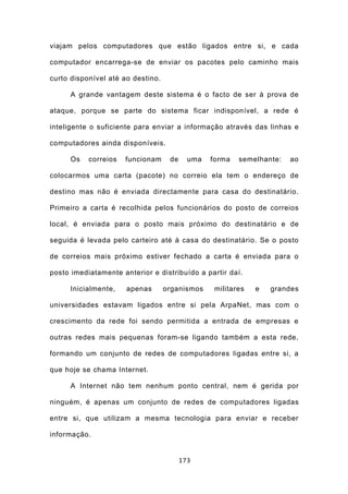 viajam pelos computadores que estão ligados entre si, e cada

computador encarrega-se de enviar os pacotes pelo caminho mais

curto disponível até ao destino.

      A grande vantagem deste sistema é o facto de ser à prova de

ataque, porque se parte do sistema ficar indisponível, a rede é

inteligente o suficiente para enviar a informação através das linhas e

computadores ainda disponíveis.

      Os   correios   funcionam     de     uma   forma   semelhante:   ao

colocarmos uma carta (pacote) no correio ela tem o endereço de

destino mas não é enviada directamente para casa do destinatário.

Primeiro a carta é recolhida pelos funcionários do posto de correios

local, é enviada para o posto mais próximo do destinatário e de

seguida é levada pelo carteiro até à casa do destinatário. Se o posto

de correios mais próximo estiver fechado a carta é enviada para o

posto imediatamente anterior e distribuído a partir daí.

      Inicialmente,   apenas       organismos     militares   e   grandes

universidades estavam ligados entre si pela ArpaNet, mas com o

crescimento da rede foi sendo permitida a entrada de empresas e

outras redes mais pequenas foram-se ligando também a esta rede,

formando um conjunto de redes de computadores ligadas entre si, a

que hoje se chama Internet.

      A Internet não tem nenhum ponto central, nem é gerida por

ninguém, é apenas um conjunto de redes de computadores ligadas

entre si, que utilizam a mesma tecnologia para enviar e receber

informação.


                                         173
 
