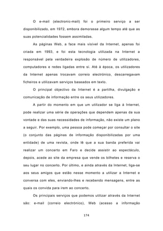 O   e-mail   (electronic-mail)   foi    o    primeiro   serviço   a   ser

disponibilizado, em 1972, embora demorasse algum tempo até que as

suas potencialidades fossem assimiladas.

       As páginas Web, a face mais visível da Internet, apenas foi

criada em 1993, e foi esta tecnologia utilizada na Internet a

responsável pela verdadeira explosão de número de utilizadores,

computadores e redes ligadas entre si. Até à época, os utilizadores

da Internet apenas trocavam correio electrónico, descarregavam

ficheiros e utilizavam serviços baseados em texto.

       O principal objectivo da Internet é a partilha, divulgação e

comunicação de informação entre os seus utilizadores.

       A partir do momento em que um utilizador se liga à Internet,

pode realizar uma série de operações que dependem apenas da sua

vontade e das suas necessidades de informação, não existe um plano

a seguir. Por exemplo, uma pessoa pode começar por consultar o site

(o conjunto das páginas de informação disponibilizadas por uma

entidade) de uma revista, onde lê que a sua banda preferida vai

realizar um concerto em Faro e decide assistir ao espectáculo,

depois, acede ao site da empresa que vende os bilhetes e reserva o

seu lugar no concerto. Por último, e ainda através da Internet, liga-se

aos seus amigos que estão nesse momento a utilizar a Internet e

conversa com eles, enviando-lhes e recebendo mensagens, entre as

quais os convida para irem ao concerto.

       Os principais serviços que podemos utilizar através da Internet

são:   e-mail   (correio   electrónico),      Web    (acesso    a   informação


                                        174
 