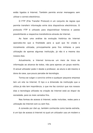 estão ligados à Internet. Também permite enviar mensagens sem

utilizar o correio electrónico.

      O FTP (File Transfer Protocol) é um conjunto de regras que

permite transferir informação entre dois dispositivos electrónicos. O

protocolo FTP é utilizado para disponibilizar ficheiros e pastas

possibilitando a respectiva transferência através da Internet.

      Ao   fazer   uma    análise    da    evolução    histórica     da    Internet

apercebo-me     que   a   finalidade      para   a   qual    que   foi    criada    e

inicialmente utilizada, principalmente para fins militares e para

utilização de apenas algumas instituição, já não é a mesma dos

nossos dias.

      Actualmente,    a   Internet     tornou-se     um     meio   de     troca    de

informação ao alcance de todos, não para apenas um grupo restrito.

O actual utilizador pode ir desde o professor, ao aluno e até mesmo à

dona de casa, que pouco percebe de tecnologia.

      Tornou-se vulgar o convívio online e qualquer pequena empresa

tem um site na Internet. O tipo e a dimensão da instituição que a

utiliza já não tem importância, o que me faz concluir que nos nossos

dias a tecnologia utilizada na criação da Internet está ao dispor da

sociedade, para os mais variados fins.

      Nas formas de acesso à Internet, estão incluídas, redes para a

utilização da Internet com ou sem fios.

      A conexão por dial up, também conhecida como banda estreita,

é um tipo de acesso à Internet no qual um utilizador usa um modem e




                                          176
 