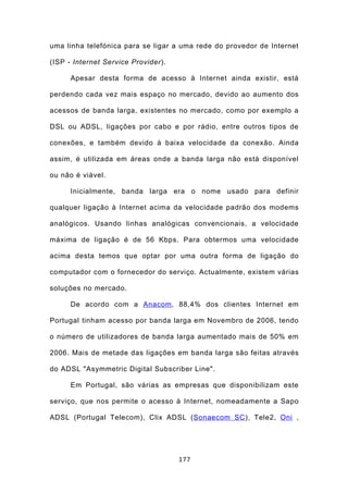 uma linha telefónica para se ligar a uma rede do provedor de Internet

(ISP - Internet Service Provider).

      Apesar desta forma de acesso à Internet ainda existir, está

perdendo cada vez mais espaço no mercado, devido ao aumento dos

acessos de banda larga, existentes no mercado, como por exemplo a

DSL ou ADSL, ligações por cabo e por rádio, entre outros tipos de

conexões, e também devido à baixa velocidade da conexão. Ainda

assim, é utilizada em áreas onde a banda larga não está disponível

ou não é viável.

      Inicialmente, banda larga era o nome usado para definir

qualquer ligação à Internet acima da velocidade padrão dos modems

analógicos. Usando linhas analógicas convencionais, a velocidade

máxima de ligação é de 56 Kbps. Para obtermos uma velocidade

acima desta temos que optar por uma outra forma de ligação do

computador com o fornecedor do serviço. Actualmente, existem várias

soluções no mercado.

      De acordo com a Anacom , 88,4% dos clientes Internet em

Portugal tinham acesso por banda larga em Novembro de 2006, tendo

o número de utilizadores de banda larga aumentado mais de 50% em

2006. Mais de metade das ligações em banda larga são feitas através

do ADSL "Asymmetric Digital Subscriber Line".

      Em Portugal, são várias as empresas que disponibilizam este

serviço, que nos permite o acesso à Internet, nomeadamente a Sapo

ADSL (Portugal Telecom), Clix ADSL (Sonaecom SC ), Tele2, Oni ,




                                     177
 