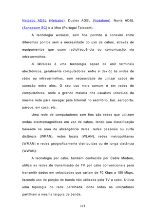 Netcabo ADSL (Netcabo ), Duplex ADSL (Vodafone ), Novis ADSL

(Sonaecom SC ) e a Meo (Portugal Telecom).

      A tecnologia wireless, sem fios permite a conexão entre

diferentes pontos sem a necessidade do uso de cabos, através de

equipamentos      que       usam     radiofrequência       ou    comunicação       via

infravermelhos.

      A     Wireless    é    uma      tecnologia     capaz      de   unir   terminais

electrónicos, geralmente computadores, entre si devido às ondas de

rádio ou infravermelhos, sem necessidade de utilizar cabos de

conexão entre eles. O seu uso mais comum é em redes de

computadores, onde a grande maioria dos usuários utiliza-se da

mesma rede para navegar pela Internet no escritório, bar, aeroporto,

parque, em casa, etc.

      Uma rede de computadores sem fios são redes que utilizam

ondas electromagnéticas em vez de cabos, tendo sua classificação

baseada na área de abrangência delas: redes pessoais ou curta

distância    (WPAN),        redes    locais   (WLAN),      redes     metropolitanas

(WMAN) e redes geograficamente distribuídas ou de longa distância

(WWAN).

      A tecnologia por cabo, também conhecida por Cable Modem,

utiliza as redes de transmissão de TV por cabo convencionais para

transmitir dados em velocidades que variam de 70 Kbps a 150 Mbps,

fazendo uso da porção de banda não utilizada pela TV a cabo. Utiliza

uma   topologia    de       rede    partilhada,     onde   todos     os   utilizadores

partilham a mesma largura de banda.


                                              178
 