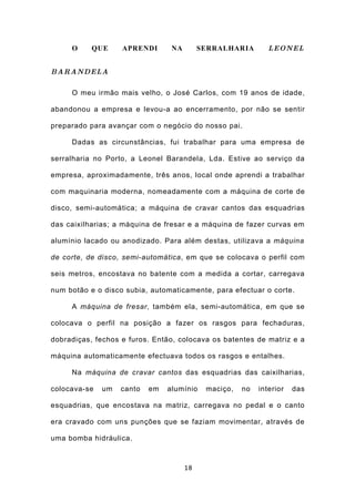 O     QUE     APRENDI       NA        SERRALHARIA        LEONEL


BARANDELA

     O meu irmão mais velho, o José Carlos, com 19 anos de idade,

abandonou a empresa e levou-a ao encerramento, por não se sentir

preparado para avançar com o negócio do nosso pai.

     Dadas as circunstâncias, fui trabalhar para uma empresa de

serralharia no Porto, a Leonel Barandela, Lda. Estive ao serviço da

empresa, aproximadamente, três anos, local onde aprendi a trabalhar

com maquinaria moderna, nomeadamente com a máquina de corte de

disco, semi-automática; a máquina de cravar cantos das esquadrias

das caixilharias; a máquina de fresar e a máquina de fazer curvas em

alumínio lacado ou anodizado. Para além destas, utilizava a máquina

de corte, de disco, semi-automática, em que se colocava o perfil com

seis metros, encostava no batente com a medida a cortar, carregava

num botão e o disco subia, automaticamente, para efectuar o corte.

     A máquina de fresar, também ela, semi-automática, em que se

colocava o perfil na posição a fazer os rasgos para fechaduras,

dobradiças, fechos e furos. Então, colocava os batentes de matriz e a

máquina automaticamente efectuava todos os rasgos e entalhes.

     Na máquina de cravar cantos das esquadrias das caixilharias,

colocava-se   um   canto   em   alumínio    maciço,   no   interior   das

esquadrias, que encostava na matriz, carregava no pedal e o canto

era cravado com uns punções que se faziam movimentar, através de

uma bomba hidráulica.



                                      18
 