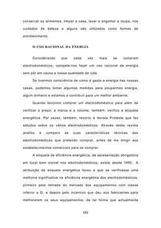 conservar os alimentos, limpar a casa, lavar e engomar a roupa, nos

cuidados   de   beleza    e    alguns   são     utilizados   como   formas   de

entretenimento.


     O USO RACIONAL DA ENERGIA


     Considerando         que      cada       vez     mais     se    compram

electrodomésticos, compete-nos fazer um uso racional da energia

sem pôr em causa a nossa qualidade de vida.

     Se tivermos consciência de como é gasta a energia nas nossas

casas, podemos tomar algumas medidas para pouparmos energia,

algum dinheiro e estamos a contribuir para um melhor ambiente.

     Quando tenciono comprar um electrodoméstico para além de

verificar o preço, a marca e o volume, também, verifico a etiqueta

energética. Por vezes, também, recorro à revista Proteste que faz

estudos sobre os vários electrodomésticos. Através desta revista

analiso    e    comparo       as   suas    características     técnicas      dos

electrodomésticos que pretendo comprar, antes de me dirigir aos

estabelecimentos comerciais para os comprar.

     A etiqueta de eficiência energética, de apresentação obrigatória

em local bem visível nos electrodomésticos, existe desde 1995. A

atribuição da etiqueta energética levou a que se verificasse uma

melhoria significativa na eficiência energética dos electrodomésticos,

primeiro pela retirada do mercado dos equipamentos com classe

inferior a D, e depois pelo incentivo que deu aos fabricantes para

melhorarem os seus equipamentos, de tal forma que actualmente


                                          180
 