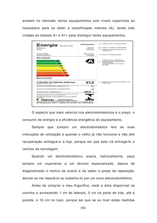 existem no mercado vários equipamentos com níveis superiores ao

necessário para se obter a classificação máxima (A), tendo sido

criadas as classes A+ e A++ para distinguir estes equipamentos.




     O aspecto que mais valorizo nos electrodomésticos é o preço, o

consumo de energia e a eficiência energética do equipamento.

     Sempre    que   compro    um    electrodoméstico      leio   as   suas

instruções de utilização e quando o velho já não funciona e não tem

recuperação entregue-o à loja, porque sei que esta irá entregá-lo a

centros de reciclagem.

     Quando    um    electrodoméstico      avaria,   habitualmente,    peço

sempre um orçamento       a um      técnico especializado, depois de

diagnosticado o motivo da avaria e de saber o preço da reparação,

decido se irei repará-lo ou substitui-lo por um novo electrodoméstico.

     Antes de comprar o meu frigorifico, medi a área disponível na

cozinha e acrescentei 1 cm às laterais, 5 cm na parte de trás, até à

parede, e 10 cm no topo, porque sei que se eu tiver estas medidas

                                     181
 