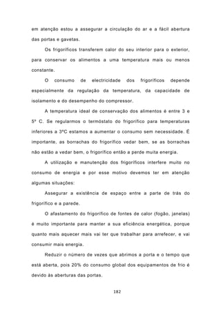 em atenção estou a assegurar a circulação do ar e a fácil abertura

das portas e gavetas.

      Os frigoríficos transferem calor do seu interior para o exterior,

para conservar os alimentos a uma temperatura mais ou menos

constante.

      O   consumo         de   electricidade   dos   frigoríficos   depende

especialmente da regulação da temperatura, da capacidade de

isolamento e do desempenho do compressor.

      A temperatura ideal de conservação dos alimentos é entre 3 e

5º C. Se regularmos o termóstato do frigorífico para temperaturas

inferiores a 3ºC estamos a aumentar o consumo sem necessidade. É

importante, as borrachas do frigorífico vedar bem, se as borrachas

não estão a vedar bem, o frigorífico então a perde muita energia.

      A utilização e manutenção dos frigoríficos interfere muito no

consumo de energia e por esse motivo devemos ter em atenção

algumas situações:

      Assegurar a existência de espaço entre a parte de trás do

frigorífico e a parede.

      O afastamento do frigorífico de fontes de calor (fogão, janelas)

é muito importante para manter a sua eficiência energética, porque

quanto mais aquecer mais vai ter que trabalhar para arrefecer, e vai

consumir mais energia.

      Reduzir o número de vezes que abrimos a porta e o tempo que

está aberta, pois 20% do consumo global dos equipamentos de frio é

devido às aberturas das portas.


                                        182
 