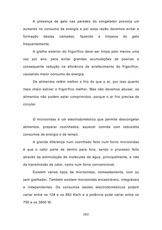 A presença de gelo nas paredes do congelador provoca um

aumento no consumo de energia e por essa razão devemos evitar a

formação     destas       camadas,    fazendo     a   limpeza    do    gelo

frequentemente.

      A grelha exterior do frigorífico deve ser limpa pelo menos uma

vez   por   ano,   para   evitar   grandes    acumulações   de   poeiras   e

consequente redução na eficiência de arrefecimento do frigorífico,

causando maior consumo de energia.

      Os alimentos retêm melhor o frio do que o ar, por isso quanto

mais cheio estiver o frigorífico melhor. Mas não devemos abusar, os

alimentos não podem estar comprimidos, porque o ar frio precisa de

circular.



      O microondas é um electrodoméstico que permite descongelar

alimentos, preparar cozinhados, aquecer comida com reduzidos

consumos de energia e de tempo.

      A grande diferença num cozinhado feito num forno microondas

é que o calor parte de dentro para fora, sendo o processo feito

através da estimulação de moléculas de água, principalmente, e não

da transmissão de calor, como num forno convencional.

      Existem vários tipos de microondas, nomeadamente, com ou

sem grelhador. Também existem microondas encastráveis, integráveis

e independentes. Os consumos destes electrodomésticos podem

variar entre os 128 e os 883 Kw/h e a potência pode variar entre os

750 e os 3600 W.


                                        183
 