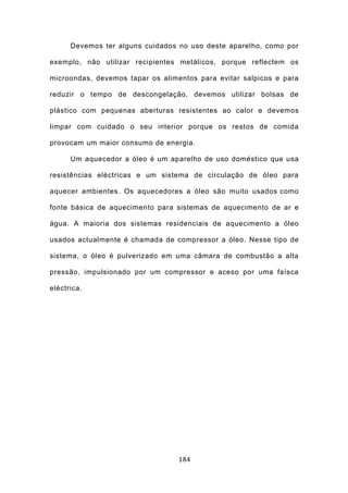 Devemos ter alguns cuidados no uso deste aparelho, como por

exemplo, não utilizar recipientes metálicos, porque reflectem os

microondas, devemos tapar os alimentos para evitar salpicos e para

reduzir o tempo de descongelação, devemos utilizar bolsas de

plástico com pequenas aberturas resistentes ao calor e devemos

limpar com cuidado o seu interior porque os restos de comida

provocam um maior consumo de energia.

      Um aquecedor a óleo é um aparelho de uso doméstico que usa

resistências eléctricas e um sistema de circulação de óleo para

aquecer ambientes. Os aquecedores a óleo são muito usados como

fonte básica de aquecimento para sistemas de aquecimento de ar e

água. A maioria dos sistemas residenciais de aquecimento a óleo

usados actualmente é chamada de compressor a óleo. Nesse tipo de

sistema, o óleo é pulverizado em uma câmara de combustão a alta

pressão, impulsionado por um compressor e aceso por uma faísca

eléctrica.




                                  184
 