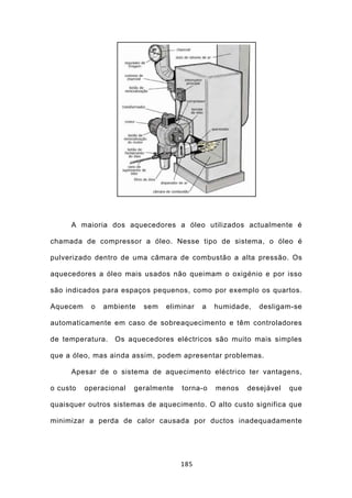 A maioria dos aquecedores a óleo utilizados actualmente é

chamada de compressor a óleo. Nesse tipo de sistema, o óleo é

pulverizado dentro de uma câmara de combustão a alta pressão. Os

aquecedores a óleo mais usados não queimam o oxigénio e por isso

são indicados para espaços pequenos, como por exemplo os quartos.

Aquecem    o   ambiente   sem   eliminar   a   humidade,   desligam-se

automaticamente em caso de sobreaquecimento e têm controladores

de temperatura.   Os aquecedores eléctricos são muito mais simples

que a óleo, mas ainda assim, podem apresentar problemas.

     Apesar de o sistema de aquecimento eléctrico ter vantagens,

o custo   operacional   geralmente   torna-o   menos   desejável   que

quaisquer outros sistemas de aquecimento. O alto custo significa que

minimizar a perda de calor causada por ductos inadequadamente




                                     185
 