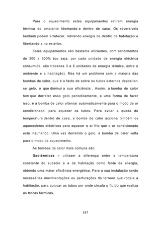 Para   o   aquecimento      estes     equipamentos       retiram   energia

térmica do ambiente libertando-a dentro de casa. Os reversíveis

também podem arrefecer, retirando energia de dentro da habitação e

libertando-a no exterior.

      Estes equipamentos são bastante eficientes, com rendimentos

de 300 a 600% (ou seja, por cada unidade de energia eléctrica

consumida, são trocadas 3 a 6 unidades de energia térmica, entre o

ambiente e a habitação). Mas há um problema com a maioria das

bombas de calor, que é o facto de sobre os tubos externos depositar-

se gelo, o que diminui a sua eficiência . Assim, a bomba de calor

tem que derreter esse gelo periodicamente, e uma forma de fazer

isso, é a bomba de calor alternar automaticamente para o modo de ar

condicionado, para aquecer os tubos. Para evitar a queda de

temperatura dentro de casa, a bomba de calor acciona também os

aquecedores eléctricos para aquecer o ar frio que o ar condicionado

está insuflando. Uma vez derretido o gelo, a bomba de calor volta

para o modo de aquecimento.

      As bombas de calor mais comuns são:

      Geotérmicas     –     utilizam   a   diferença   entre    a   temperatura

constante do subsolo e a da habitação como fonte de energia,

obtendo uma maior eficiência energética. Para a sua instalação serão

necessárias movimentações ou perfurações do terreno que rodeia a

habitação, para colocar os tubos por onde circula o fluído que realiza

as trocas térmicas.




                                           187
 