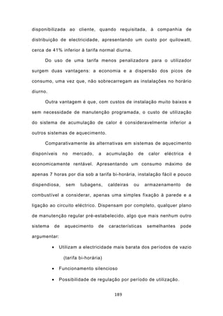 disponibilizada ao cliente, quando requisitada, à companhia de

distribuição de electricidade, apresentando um custo por quilowatt,

cerca de 41% inferior à tarifa normal diurna.

      Do uso de uma tarifa menos penalizadora para o utilizador

surgem duas vantagens: a economia e a dispersão dos picos de

consumo, uma vez que, não sobrecarregam as instalações no horário

diurno.

      Outra vantagem é que, com custos de instalação muito baixos e

sem necessidade de manutenção programada, o custo de utilização

do sistema de acumulação de calor é consideravelmente inferior a

outros sistemas de aquecimento.

      Comparativamente às alternativas em sistemas de aquecimento

disponíveis        no   mercado,    a    acumulação    de    calor   eléctrica    é

economicamente rentável. Apresentando um consumo máximo de

apenas 7 horas por dia sob a tarifa bi-horária, instalação fácil e pouco

dispendiosa,        sem    tubagens,     caldeiras    ou    armazenamento        de

combustível a considerar, apenas uma simples fixação à parede e a

ligação ao circuito eléctrico. Dispensam por completo, qualquer plano

de manutenção regular pré-estabelecido, algo que mais nenhum outro

sistema       de   aquecimento      de   características    semelhantes     pode

argumentar:

          •    Utilizam a electricidade mais barata dos períodos de vazio

                   (tarifa bi-horária)

          •    Funcionamento silencioso

          •    Possibilidade de regulação por período de utilização.


                                            189
 