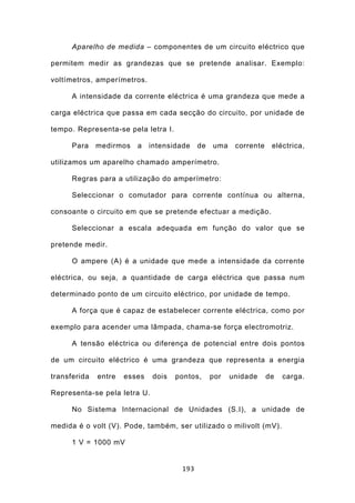 Aparelho de medida – componentes de um circuito eléctrico que

permitem medir as grandezas que se pretende analisar. Exemplo:

voltímetros, amperímetros.

      A intensidade da corrente eléctrica é uma grandeza que mede a

carga eléctrica que passa em cada secção do circuito, por unidade de

tempo. Representa-se pela letra I.

      Para    medirmos   a    intensidade   de   uma    corrente    eléctrica,

utilizamos um aparelho chamado amperímetro.

      Regras para a utilização do amperímetro:

      Seleccionar o comutador para corrente contínua ou alterna,

consoante o circuito em que se pretende efectuar a medição.

      Seleccionar a escala adequada em função do valor que se

pretende medir.

      O ampere (A) é a unidade que mede a intensidade da corrente

eléctrica, ou seja, a quantidade de carga eléctrica que passa num

determinado ponto de um circuito eléctrico, por unidade de tempo.

      A força que é capaz de estabelecer corrente eléctrica, como por

exemplo para acender uma lâmpada, chama-se força electromotriz.

      A tensão eléctrica ou diferença de potencial entre dois pontos

de um circuito eléctrico é uma grandeza que representa a energia

transferida   entre   esses   dois   pontos,     por   unidade     de   carga.

Representa-se pela letra U.

      No Sistema Internacional de Unidades (S.I), a unidade de

medida é o volt (V). Pode, também, ser utilizado o milivolt (mV).

      1 V = 1000 mV


                                      193
 