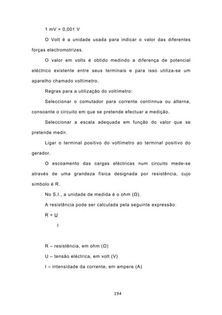 1 mV = 0,001 V

     O Volt é a unidade usada para indicar o valor das diferentes

forças electromotrizes.

     O valor em volts é obtido medindo a diferença de potencial

eléctrico existente entre seus terminais e para isso utiliza-se um

aparelho chamado voltímetro.

     Regras para a utilização do voltímetro:

     Seleccionar o comutador para corrente contínnua ou alterna,

consoante o circuito em que se pretende efectuar a medição.

     Seleccionar a escala adequada em função do valor que se

pretende medir.

     Ligar o terminal positivo do voltímetro ao terminal positivo do

gerador.

     O escoamento das cargas eléctricas num circuito mede-se

através de uma grandeza física designada por resistência, cujo

símbolo é R.

     No S.I., a unidade de medida é o ohm (Ω).

     A resistência pode ser calculada pela seguinte expressão:

     R = U

           I



     R – resistência, em ohm (Ω)

     U – tensão eléctrica, em volt (V)

     I – intensidade da corrente, em ampere (A)




                                    194
 