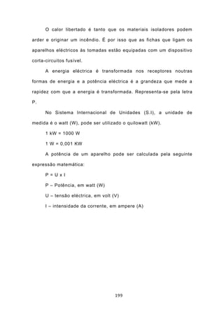 O calor libertado é tanto que os materiais isoladores podem

arder e originar um incêndio. É por isso que as fichas que ligam os

aparelhos eléctricos às tomadas estão equipadas com um dispositivo

corta-circuitos fusível.

      A energia eléctrica é transformada nos receptores noutras

formas de energia e a potência eléctrica é a grandeza que mede a

rapidez com que a energia é transformada. Representa-se pela letra

P.

      No Sistema Internacional de Unidades (S.I), a unidade de

medida é o watt (W), pode ser utilizado o quilowatt (kW).

      1 kW = 1000 W

      1 W = 0,001 KW

      A potência de um aparelho pode ser calculada pela seguinte

expressão matemática:

      P = U x I

      P – Potência, em watt (W)

      U – tensão eléctrica, em volt (V)

      I – intensidade da corrente, em ampere (A)




                                     199
 