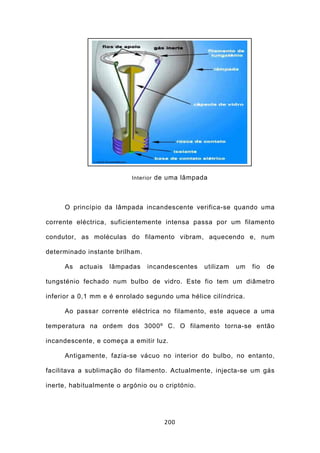 Interior de uma lâmpada




     O princípio da lâmpada incandescente verifica-se quando uma

corrente eléctrica, suficientemente intensa passa por um filamento

condutor, as moléculas do filamento vibram, aquecendo e, num

determinado instante brilham.

     As   actuais   lâmpadas    incandescentes    utilizam   um   fio   de

tungsténio fechado num bulbo de vidro. Este fio tem um diâmetro

inferior a 0,1 mm e é enrolado segundo uma hélice cilíndrica.

     Ao passar corrente eléctrica no filamento, este aquece a uma

temperatura na ordem dos 3000º C. O filamento torna-se então

incandescente, e começa a emitir luz.

     Antigamente, fazia-se vácuo no interior do bulbo, no entanto,

facilitava a sublimação do filamento. Actualmente, injecta-se um gás

inerte, habitualmente o argónio ou o criptónio.




                                     200
 