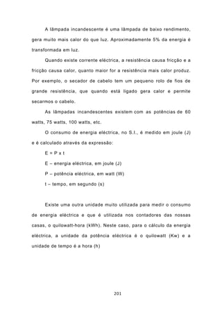 A lâmpada incandescente é uma lâmpada de baixo rendimento,

gera muito mais calor do que luz. Aproximadamente 5% da energia é

transformada em luz.

      Quando existe corrente eléctrica, a resistência causa fricção e a

fricção causa calor, quanto maior for a resistência mais calor produz.

Por exemplo, o secador de cabelo tem um pequeno rolo de fios de

grande resistência, que quando está ligado gera calor e permite

secarmos o cabelo.

      As lâmpadas incandescentes existem com as potências de 60

watts, 75 watts, 100 watts, etc.

      O consumo de energia eléctrica, no S.I., é medido em joule (J)

e é calculado através da expressão:

      E = P x t

      E – energia eléctrica, em joule (J)

      P – potência eléctrica, em watt (W)

      t – tempo, em segundo (s)



      Existe uma outra unidade muito utilizada para medir o consumo

de energia eléctrica e que é utilizada nos contadores das nossas

casas, o quilowatt-hora (kWh). Neste caso, para o cálculo da energia

eléctrica, a unidade da potência eléctrica é o quilowatt (Kw) e a

unidade de tempo é a hora (h)




                                      201
 