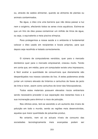 ou, através da cadeia alimentar, quando se alimenta de plantas ou

animais contaminados.

     Na água, o óleo cria uma barreira que não deixa passar a luz

nem o oxigénio, afectando todos os seres vivos aquáticos. Estima-se

que um litro de óleo possa contaminar um milhão de litros de água,

ou seja, o equivalente a meia piscina olímpica.

     Para protegermos a nossa saúde e o ambiente é fundamental

colocar o óleo usado em recipientes e locais próprios, para que

depois seja recolhido e tratado correctamente.



     O número de computadores vendidos, quer para o mercado

doméstico quer para o mercado empresarial, cresceu muito. Tendo

em conta que, em média, para um computador existe uma impressora,

é fácil avaliar a quantidade de consumíveis que diariamente são

desperdiçados nos nossos caixotes do lixo. A estes poderemos ainda

juntar um número elevado de tinteiros e cartuchos de faxes de jacto

de tinta e toner, assim como cartuchos de toner das fotocopiadoras.

     Todos estes materiais possuem elevados riscos ambientais

sendo necessário proceder à sua separação dos restantes lixos e à

sua incineração para diminuir o risco de poluição.

     Nos últimos anos, tem-se assistido a um aumento dos níveis de

poluição em todo o mundo, sendo as regiões mais desenvolvidas,

aquelas que maior quantidade de poluentes produz.

     No entanto, nem só os         actuais níveis    de consumo das

sociedades    tecnologicamente     mais    avançadas     podem    ser


                                    203
 