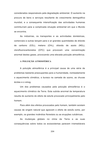 considerados responsáveis pela degradação ambiental. O aumento na

procura de bens e serviços resultante do crescimento demográfico

mundial, e a consequente intensificação das actividades humanas

contribuíram para a complicada situação ambiental em que o Mundo

se encontra.

     As indústrias, os transportes e as actividades domésticas,

comerciais e outras lançam para o ar grandes quantidades de dióxido

de   carbono   (CO 2 ),   metano    (CH 4 ),    dióxido    de     azoto     (NO 2 ),

clorofluorocarbonetos     (CFC)     que    provocam       uma     concentração

anormal destes gases, provocando uma elevada poluição atmosférica.


     A POLUIÇÃO ATMOSFÉRICA


     A poluição atmosférica é a principal causa de uma série de

problemas bastante preocupantes para a humanidade, nomeadamente

o aquecimento climático, o buraco na camada de ozono, as chuvas

ácidas e o smog.

     Um dos problemas causados pela poluição atmosférica é o

aquecimento climático da Terra. Esta subida anormal da temperatura

resulta do aumento do efeito de estufa provocado principalmente pelo

homem.

     Para além dos efeitos provocados pelo homem, também existem

causas de origem natural que agravam o efeito de estufa como, por

exemplo, os grandes incêndios florestais ou as erupções vulcânicas.

     As   mudanças        globais   no    clima   da      Terra    e   as    suas

consequências sobre todos os ecossistemas parecem irremediáveis


                                          204
 