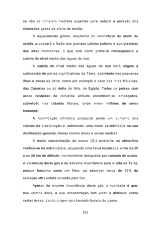 se não se tomarem medidas urgentes para reduzir a emissão dos

chamados gases de efeito de estufa.

        O aquecimento global, resultante do intensificar do efeito de

estufa, provocará a fusão das grandes calotes polares e dos glaciares

das altas montanhas, o que terá como primeira consequência a

subida do nível médio das águas do mar.

        A subida do nível médio das águas do mar dará origem à

submersão de partes significativas da Terra, sobretudo nas pequenas

ilhas e zonas de delta, como por exemplo o caso das ilhas Maldivas,

das Canárias ou do delta do Nilo, no Egipto. Todos os países com

áreas    costeiras    de   reduzida   altitude    encontram-se   ameaçados,

sobretudo    nas     cidades   litorais,   onde   vivem   milhões   de   seres

humanos.

        A modificação climática produzirá ainda um aumento dos

valores da precipitação e, sobretudo, uma maior variabilidade na sua

distribuição gerando cheias numas áreas e secas noutras.

        A maior concentração de ozono (O 3 ) existente na atmosfera

verifica-se na estratosfera, ocupando uma faixa localizada entre os 20

e os 50 km de altitude, normalmente designada por camada do ozono.

A existência deste gás é de extrema importância para a vida na Terra,

porque funciona como um filtro, ao absorver cerca de 95% da

radiação ultravioleta enviada pelo Sol.

        Apesar da enorme importância deste gás, a realidade é que,

nos últimos anos, a sua concentração tem vindo a diminuir, sobre

certas áreas, dando origem ao chamado buraco do ozono.


                                           205
 