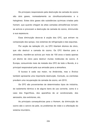 Os principais responsáveis pela destruição da camada do ozono

são    dois   gases,    nomeadamente       os   clorofluorcarbonetos      e     o

halogéneo. Estes dois gases são substâncias químicas criadas pelo

homem, que quando chegam às altas camadas atmosféricas tornam-

se activos e provocam a destruição da camada do ozono, diminuindo

a sua espessura.

       Essa diminuição deve-se à acção dos CFC, que entram na

composição dos sprays, nos sistemas de refrigeração e das espumas.

       Por acção da radiação UV, os CFC libertam átomos de cloro,

que vão destruir a camada do ozono. Os CFC libertos para a

atmosfera, mantêm-se activos por mais de 100 anos e basta apenas

um átomo de cloro para destruir muitas moléculas de ozono. A

Europa, consumindo mais de metade dos CFC de todo o Mundo, é o

principal responsável pela sua emissão para a atmosfera.

       O buraco é cada vez maior, na Antárctida, mas o Árctico

também apresenta uma importante destruição. Contudo, os cientistas

prevêem uma recuperação da camada de ozono, em 2010.

       Os CFC são provenientes de determinados tipos de indústria,

do isolamento térmico e de alguns bens de uso corrente, como é o

caso   dos    frigoríficos,   dos   aparelhos   de   ar   condicionado,       dos

aerossóis, dos extintores, etc.

       As principais consequências para o Homem, da diminuição do

ozono são o cancro da pele, os problemas de visão e a afectação do

sistema imunitário.




                                         206
 