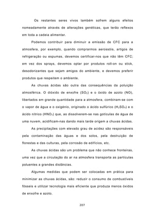 Os restantes seres vivos também sofrem alguns efeitos

nomeadamente através de alterações genéticas, que terão reflexos

em toda a cadeia alimentar.

      Podemos contribuir para diminuir a emissão de CFC para a

atmosfera, por exemplo, quando comprarmos aerossóis, artigos de

refrigeração ou espumas, devemos certificar-nos que não têm CFC;

em vez dos sprays, devemos optar por produtos roll-on ou stick,

desodorizantes que sejam amigos do ambiente, e devemos preferir

produtos que respeitem o ambiente.

      As chuvas ácidas são outra das consequências da poluição

atmosférica. O dióxido de enxofre (SO 2 ) e o óxido de azoto (NO),

libertados em grande quantidade para a atmosfera, combinam-se com

o vapor de água e o oxigénio, originado o ácido sulfúrico (H 2 SO 4 ) e o

ácido nítrico (HNO 3 ) que, ao dissolverem-se nas gotículas de água de

uma nuvem, acidificam-nas dando mais tarde origem a chuvas ácidas.

      As precipitações com elevado grau de acidez são responsáveis

pela contaminação das águas e dos solos, pela destruição de

florestas e das culturas, pela corrosão de edifícios, etc.

      As chuvas ácidas são um problema que não conhece fronteiras,

uma vez que a circulação do ar na atmosfera transporta as partículas

poluentes a grandes distâncias.

      Algumas medidas que podem ser colocadas em prática para

minimizar as chuvas ácidas, são: reduzir o consumo de combustíveis

fósseis e utilizar tecnologia mais eficiente que produza menos óxidos

de enxofre e azoto.


                                      207
 
