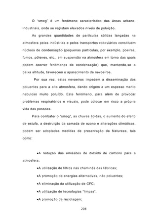 O “smog” é um fenómeno característico das áreas urbano-

industriais, onde se registam elevados níveis de poluição.

     As grandes quantidades de partículas sólidas lançadas na

atmosfera pelas indústrias e pelos transportes rodoviários constituem

núcleos de condensação (pequenas partículas, por exemplo, poeiras,

fumos, pólenes, etc., em suspensão na atmosfera em torno das quais

podem ocorrer fenómenos de condensação) que, mantendo-se a

baixa altitude, favorecem o aparecimento de nevoeiros.

        Por sua vez, estes nevoeiros impedem a disseminação dos

poluentes para a alta atmosfera, dando origem a um espesso manto

nebuloso muito poluído. Este fenómeno, para além de provocar

problemas respiratórios e visuais, pode colocar em risco a própria

vida das pessoas.

     Para combater o “smog”, as chuvas ácidas, o aumento do efeito

de estufa, a destruição da camada de ozono e alterações climáticas,

podem ser adoptadas medidas de preservação da Natureza, tais

como:



         •A redução das emissões de dióxido de carbono para a

atmosfera;

         •A utilização de filtros nas chaminés das fábricas;

         •A promoção de energias alternativas, não poluentes;

         •A eliminação da utilização de CFC;

         •A utilização de tecnologias “limpas”.

         •A promoção da reciclagem;

                                     208
 
