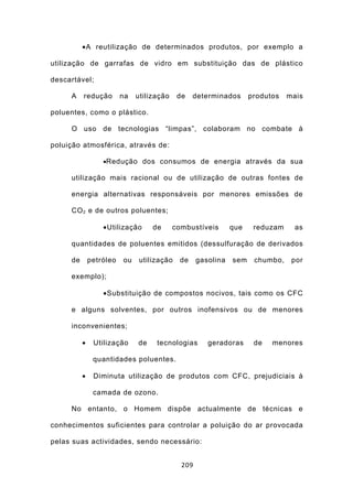 •A reutilização de determinados produtos, por exemplo a

utilização de garrafas de vidro em substituição das de plástico

descartável;

     A    redução        na   utilização    de    determinados      produtos   mais

poluentes, como o plástico.

     O uso de tecnologias “limpas”, colaboram no combate à

poluição atmosférica, através de:

                  •Redução dos consumos de energia através da sua

     utilização mais racional ou de utilização de outras fontes de

     energia alternativas responsáveis por menores emissões de

     CO 2 e de outros poluentes;

                  •Utilização      de      combustíveis       que    reduzam     as

     quantidades de poluentes emitidos (dessulfuração de derivados

     de       petróleo   ou    utilização    de    gasolina   sem    chumbo,    por

     exemplo);

                  •Substituição de compostos nocivos, tais como os CFC

     e alguns solventes, por outros inofensivos ou de menores

     inconvenientes;

          •    Utilização     de    tecnologias       geradoras      de   menores

               quantidades poluentes.

          •    Diminuta utilização de produtos com CFC, prejudiciais à

               camada de ozono.

     No entanto, o Homem dispõe actualmente de técnicas e

conhecimentos suficientes para controlar a poluição do ar provocada

pelas suas actividades, sendo necessário:


                                             209
 