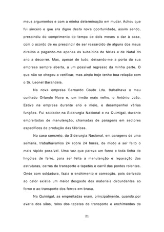 meus argumentos e com a minha determinação em mudar. Achou que

fui sincero e que era digno desta nova oportunidade, assim sendo,

prescindiu do comprimento do tempo de dois meses a dar à casa,

com o acordo de eu prescindir de ser ressarcido de alguns dos meus

direitos e pagando-me apenas os subsídios de férias e de Natal do

ano a decorrer. Mas, apesar de tudo, deixando-me a porta da sua

empresa sempre aberta, a um possível regresso da minha parte. O

que não se chegou a verificar, mas ainda hoje tenho boa relação com

o Sr. Leonel Barandela.

     Na nova empresa Bernardo Couto Lda. trabalhava o meu

cunhado Orlando Nova e, um irmão mais velho, o António João.

Estive na empresa durante ano e meio, e desempenhei várias

funções. Fui soldador na Siderurgia Nacional e na Quimigal, durante

empreitadas de manutenção, chamadas de paragens em sectores

específicos de produção das fábricas.

     No caso concreto, da Siderurgia Nacional, em paragens de uma

semana, trabalhávamos 24 sobre 24 horas, de modo a ser feito o

mais rápido possível. Uma vez que parava um forno e toda linha de

lingotes de ferro, para ser feita a manutenção e reparação das

estruturas, carros de transporte e tapetes e carril das pontes rolantes.

Onde com soldadura, fazia o enchimento e correcção, pois derivado

ao calor existia um maior desgaste dos materiais circundantes ao

forno e ao transporte dos ferros em brasa.

     Na Quimigal, as empreitadas eram, principalmente, quando por

avaria dos silos, rolos dos tapetes de transporte e enchimentos de


                                     21
 