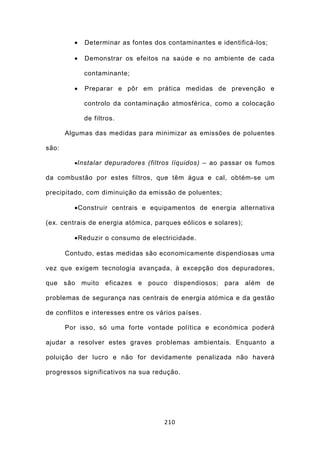 •   Determinar as fontes dos contaminantes e identificá-los;

         •   Demonstrar os efeitos na saúde e no ambiente de cada

             contaminante;

         •   Preparar e pôr em prática medidas de prevenção e

             controlo da contaminação atmosférica, como a colocação

             de filtros.

       Algumas das medidas para minimizar as emissões de poluentes

são:

         •Instalar depuradores (filtros líquidos) – ao passar os fumos

da combustão por estes filtros, que têm água e cal, obtém-se um

precipitado, com diminuição da emissão de poluentes;

         •Construir centrais e equipamentos de energia alternativa

(ex. centrais de energia atómica, parques eólicos e solares);

         •Reduzir o consumo de electricidade.

       Contudo, estas medidas são economicamente dispendiosas uma

vez que exigem tecnologia avançada, à excepção dos depuradores,

que são muito eficazes e pouco          dispendiosos; para além de

problemas de segurança nas centrais de energia atómica e da gestão

de conflitos e interesses entre os vários países.

       Por isso, só uma forte vontade política e económica poderá

ajudar a resolver estes graves problemas ambientais. Enquanto a

poluição der lucro e não for devidamente penalizada não haverá

progressos significativos na sua redução.




                                     210
 