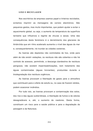 LIXO E RECICLAGEM


     Nos escritórios da empresa usamos papel e tinteiros reciclados,

evitamos   imprimir   as     mensagens     de      correio   electrónico.   São

pequenos gestos, mas muito importantes, que podem ajudar a evitar o

aquecimento global, ou seja, o aumento da temperatura da superfície

terrestre que influencia o regime de chuvas e secas. Uma das

consequências deste fenómeno é o derretimento dos glaciares da

Antárctida que em ritmo acelerado aumenta o nível das águas do mar

e, consequentemente, irá inundar as cidades costeiras.

     As lixeiras são depósitos não controlados de lixo, onde para

além de não existir vedações, os resíduos não são cobertos e não há

controlo de acessos, permitindo, a descarga clandestina de resíduos

perigosos; não existem impermeabilizações, nem tratamento das

águas   contaminadas       (águas   lixiviantes),    produzidas     durante   a

biodegradação dos resíduos orgânicos.

     As lixeiras provocam a libertação de gases para a atmosfera

que contribuem para o efeito de estufa ou, no caso de ficarem retidos,

podem ocasionar incêndios.

     Por tudo isto, as lixeiras provocam a contaminação dos solos,

dos rios e das águas subterrâneas, a libertação de fumos e de odores

desagradáveis   e,    até,   o   aumento      de    roedores.   Desta   forma,

constituem um risco para a saúde pública e para a degradação da

paisagem e da Natureza.




                                        211
 