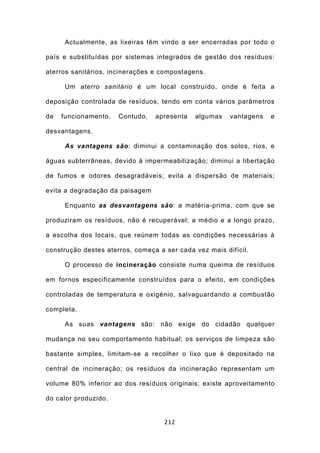 Actualmente, as lixeiras têm vindo a ser encerradas por todo o

país e substituídas por sistemas integrados de gestão dos resíduos:

aterros sanitários, incinerações e compostagens.

      Um aterro sanitário é um local construído, onde é feita a

deposição controlada de resíduos, tendo em conta vários parâmetros

de   funcionamento.   Contudo,   apresenta   algumas    vantagens   e

desvantagens.

      As vantagens são: diminui a contaminação dos solos, rios, e

águas subterrâneas, devido à impermeabilização; diminui a libertação

de fumos e odores desagradáveis; evita a dispersão de materiais;

evita a degradação da paisagem

      Enquanto as desvantagens são: a matéria-prima, com que se

produziram os resíduos, não é recuperável; a médio e a longo prazo,

a escolha dos locais, que reúnem todas as condições necessárias à

construção destes aterros, começa a ser cada vez mais difícil.

      O processo de incineração consiste numa queima de resíduos

em fornos especificamente construídos para o efeito, em condições

controladas de temperatura e oxigénio, salvaguardando a combustão

completa.

      As suas vantagens são: não exige do cidadão qualquer

mudança no seu comportamento habitual; os serviços de limpeza são

bastante simples, limitam-se a recolher o lixo que é depositado na

central de incineração; os resíduos da incineração representam um

volume 80% inferior ao dos resíduos originais; existe aproveitamento

do calor produzido.


                                    212
 