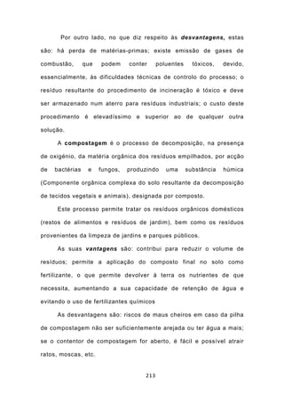 Por outro lado, no que diz respeito às desvantagens, estas

são: há perda de matérias-primas; existe emissão de gases de

combustão,       que   podem     conter     poluentes     tóxicos,   devido,

essencialmente, às dificuldades técnicas de controlo do processo; o

resíduo resultante do procedimento de incineração é tóxico e deve

ser armazenado num aterro para resíduos industriais; o custo deste

procedimento é elevadíssimo e superior ao de qualquer outra

solução.

     A compostagem é o processo de decomposição, na presença

de oxigénio, da matéria orgânica dos resíduos empilhados, por acção

de   bactérias    e    fungos,   produzindo    uma      substância   húmica

(Componente orgânica complexa do solo resultante da decomposição

de tecidos vegetais e animais), designada por composto.

     Este processo permite tratar os resíduos orgânicos domésticos

(restos de alimentos e resíduos de jardim), bem como os resíduos

provenientes da limpeza de jardins e parques públicos.

     As suas vantagens são: contribui para reduzir o volume de

resíduos; permite a aplicação do composto final no solo como

fertilizante, o que permite devolver à terra os nutrientes de que

necessita, aumentando a sua capacidade de retenção de água e

evitando o uso de fertilizantes químicos

     As desvantagens são: riscos de maus cheiros em caso da pilha

de compostagem não ser suficientemente arejada ou ter água a mais;

se o contentor de compostagem for aberto, é fácil e possível atrair

ratos, moscas, etc.


                                      213
 