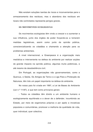 Não existem soluções isentas de riscos e inconvenientes para o

armazenamento dos resíduos, mas o abandono dos resíduos em

locais não controlados representa perigos graves.


      OS MOVIMENTOS ECOLOGISTAS


      Os movimentos ecologistas têm vindo a crescer e a aumentar a

sua influência, junto dos órgãos de poder forçando-os a tomarem

medidas    legislativas,   assim   como    junto   da   opinião   pública,

consciencializando os cidadãos e chamando a atenção para os

problemas ambientais.

      A nível internacional, a Greenpeace é a organização mais

mediática e interveniente na defesa do ambiente por realizar acções

de grande impacto na opinião pública, algumas muito polémicas, e

até mesmo de desobediência civil.

      Em Portugal, as organizações não governamentais, como a

Quercus, o Geota, Os Amigos da Terra e a Liga Para a Protecção da

Natureza, têm tido um papel importante na defesa do ambiente.

      No nosso pais foi criada em 1987, a Lei de Bases do Ambiente

(Lei n.º 11/87), e que tem como princípios gerais:

      - Todos os cidadãos têm direito a um ambiente humano e

ecologicamente equilibrado e o dever de o defender, incumbindo ao

Estado, por meio de organismos próprios e por apelo a iniciativas

populares e comunitárias, promover a melhoria da qualidade de vida,

quer individual, quer colectiva.




                                     214
 