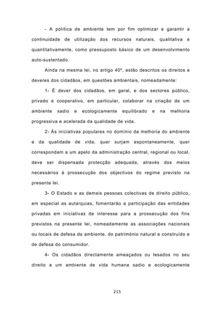 - A política de ambiente tem por fim optimizar e garantir a

continuidade      de   utilização    dos    recursos    naturais,    qualitativa   e

quantitativamente, como pressuposto básico de um desenvolvimento

auto-sustentado.

         Ainda na mesma lei, no artigo 40º, estão descritos os direitos e

deveres dos cidadãos, em questões ambientais, nomeadamente:

         1- É dever dos cidadãos, em geral, e dos sectores público,

privado e cooperativo, em particular, colaborar na criação de um

ambiente       sadio   e    ecologicamente        equilibrado   e    na   melhoria

progressiva e acelerada da qualidade de vida.

         2- Às iniciativas populares no domínio da melhoria do ambiente

e   da    qualidade    de    vida,   quer   surjam     espontaneamente,       quer

correspondam a um apelo da administração central, regional ou local,

deve     ser   dispensada     protecção      adequada,     através     dos   meios

necessários à prossecução dos objectivos do regime previsto na

presente lei.

         3- O Estado e as demais pessoas colectivas de direito público,

em especial as autarquias, fomentarão a participação das entidades

privadas em iniciativas de interesse para a prossecução dos fins

previstos na presente lei, nomeadamente as associações nacionais

ou locais de defesa do ambiente, do património natural e construído e

de defesa do consumidor.

         4- Os cidadãos directamente ameaçados ou lesados no seu

direito a um ambiente de vida humana sadio e ecologicamente




                                            215
 