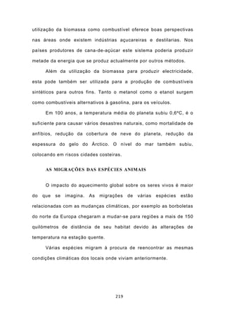 utilização da biomassa como combustível oferece boas perspectivas

nas áreas onde existem indústrias açucareiras e destilarias. Nos

países produtores de cana-de-açúcar este sistema poderia produzir

metade da energia que se produz actualmente por outros métodos.

      Além da utilização da biomassa para produzir electricidade,

esta pode também ser utilizada para a produção de combustíveis

sintéticos para outros fins. Tanto o metanol como o etanol surgem

como combustíveis alternativos à gasolina, para os veículos.

      Em 100 anos, a temperatura média do planeta subiu 0,6ºC, é o

suficiente para causar vários desastres naturais, como mortalidade de

anfíbios, redução da cobertura de neve do planeta, redução da

espessura do gelo do Árctico. O nível do mar também subiu,

colocando em riscos cidades costeiras.


      AS MIGRAÇÕES DAS ESPÉCIES ANIMAIS


      O impacto do aquecimento global sobre os seres vivos é maior

do   que   se   imagina.   As   migrações   de   várias   espécies   estão

relacionadas com as mudanças climáticas, por exemplo as borboletas

do norte da Europa chegaram a mudar-se para regiões a mais de 150

quilómetros de distância de seu habitat devido às alterações de

temperatura na estação quente.

      Várias espécies migram à procura de reencontrar as mesmas

condições climáticas dos locais onde viviam anteriormente.




                                      219
 