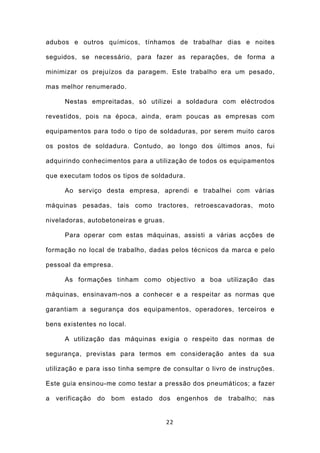 adubos e outros químicos, tínhamos de trabalhar dias e noites

seguidos, se necessário, para fazer as reparações, de forma a

minimizar os prejuízos da paragem. Este trabalho era um pesado,

mas melhor renumerado.

      Nestas empreitadas, só utilizei a soldadura com eléctrodos

revestidos, pois na época, ainda, eram poucas as empresas com

equipamentos para todo o tipo de soldaduras, por serem muito caros

os postos de soldadura. Contudo, ao longo dos últimos anos, fui

adquirindo conhecimentos para a utilização de todos os equipamentos

que executam todos os tipos de soldadura.

      Ao serviço desta empresa, aprendi e trabalhei com várias

máquinas pesadas, tais como tractores, retroescavadoras, moto

niveladoras, autobetoneiras e gruas.

      Para operar com estas máquinas, assisti a várias acções de

formação no local de trabalho, dadas pelos técnicos da marca e pelo

pessoal da empresa.

      As formações tinham como objectivo a boa utilização das

máquinas, ensinavam-nos a conhecer e a respeitar as normas que

garantiam a segurança dos equipamentos, operadores, terceiros e

bens existentes no local.

      A utilização das máquinas exigia o respeito das normas de

segurança, previstas para termos em consideração antes da sua

utilização e para isso tinha sempre de consultar o livro de instruções.

Este guia ensinou-me como testar a pressão dos pneumáticos; a fazer

a   verificação   do   bom   estado   dos   engenhos   de   trabalho;   nas


                                       22
 