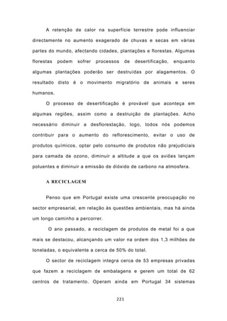 A retenção de calor na superfície terrestre pode influenciar

directamente no aumento exagerado de chuvas e secas em várias

partes do mundo, afectando cidades, plantações e florestas. Algumas

florestas   podem   sofrer   processos     de   desertificação,   enquanto

algumas plantações poderão ser destruídas por alagamentos. O

resultado disto é o movimento migratório de animais e seres

humanos.

      O processo de desertificação é provável que aconteça em

algumas regiões, assim como a destruição de plantações. Acho

necessário diminuir a desflorestação, logo, todos nós podemos

contribuir para o aumento do reflorescimento, evitar o uso de

produtos químicos, optar pelo consumo de produtos não prejudiciais

para camada de ozono, diminuir a altitude a que os aviões lançam

poluentes e diminuir a emissão de dióxido de carbono na atmosfera.


      A RECICLAGEM


      Penso que em Portugal existe uma crescente preocupação no

sector empresarial, em relação às questões ambientais, mas há ainda

um longo caminho a percorrer.

       O ano passado, a reciclagem de produtos de metal foi a que

mais se destacou, alcançando um valor na ordem dos 1,3 milhões de

toneladas, o equivalente a cerca de 50% do total.

      O sector de reciclagem integra cerca de 53 empresas privadas

que fazem a reciclagem de embalagens e gerem um total de 62

centros de tratamento. Operam ainda em Portugal 34 sistemas


                                     221
 
