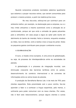 Quando compramos produtos reciclados sabemos igualmente

que estamos a poupar recursos extras, que seriam consumidos para

produzir o mesmo produto, a partir de matéria-prima nova.

               No meu dia-a-dia, esforço-me por contribuir para um

ambiente melhor, por exemplo, na deslocação para a empresa, eu e o

meu irmão utilizamos o mesmo automóvel; evito a utilização do ar

condicionado, porque sei que evito a emissão de gases poluentes

para a atmosfera; em casa poupo a água ao optar pelo duche em

detrimento do banho de imersão; fecho a torneira, enquanto ensaboo

as mãos, lavo os dentes, corto a barba e lavo a louça do jantar. Estes

os pequenos gestos contribuem para poupar o ambiente e euros.


     A GLOBALIZAÇÃO


     O euro, a moeda única europeia, é uma prova da globalização,

ou seja, do processo de interdependência entre as sociedades do

planeta.

     A globalização é o processo de integração mundial, com

diminuição   crescente    das   barreiras   tarifárias   entre   os   países,

desenvolvimento   do     comércio   internacional    e   de   correntes   de

informações entre os vários locais do planeta.

     A produção da Serralharia Barros Lda. é de mais de 70% para

clientes espanhóis. Esta proximidade com o povo vizinho, fez-me

aprender a falar e a conhecer a língua espanhola, pelo menos, o

suficiente para poder comunicar com os meus clientes. Por vezes,

não é fácil este relacionamento, porque alguns clientes e outras


                                      227
 
