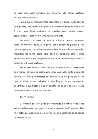 pessoas com quem contacto, em Espanha, não fazem qualquer

esforço para comunicar.

      Penso que os meus clientes espanhóis, em comparação com os

portugueses, pertencem a um povo mais divertido e que dá mais valor

à   vida,   aos   bens   materiais   e    trabalha   com   menos   stress,

provavelmente, porque têm uma cultura diferente.

      No mundo, os povos não são todos iguais, nem se localizam

todos na mesma região.Cada povo, cada sociedade possui a sua

cultura, que é o conhecimento transmitido de geração em geração,

resultante da forma como esse povo se relaciona com o meio

envolvente, bem como do tipo de relação e de padrão comportamental

existente entre os indivíduos.

      Assim, facilmente se identificam diferentes culturas distribuídas

pelo mundo, as quais se distinguem pelos seus factores de identidade

cultural. Os principais factores de identidade de um povo são a sua

raça e etnia, a sua religião, a sua língua, a sua localização

geográfica, a sua história, o seu vestuário, as suas técnicas, os seus

costumes e ainda, a sua gastronomia.


      OS VALORES


      O conceito de valor pode ser entendido de várias formas. Os

valores referem-se, em geral, sempre a acções, justificam-nas. Mas

nem todos possuímos os mesmos valores, nem valorizamos as coisas

da mesma forma.




                                         228
 