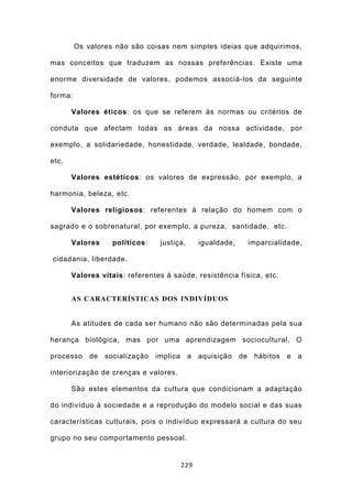 Os valores não são coisas nem simples ideias que adquirimos,

mas conceitos que traduzem as nossas preferências. Existe uma

enorme diversidade de valores, podemos associá-los da seguinte

forma:

       Valores éticos: os que se referem às normas ou critérios de

conduta que afectam todas as áreas da nossa actividade, por

exemplo, a solidariedade, honestidade, verdade, lealdade, bondade,

etc.

       Valores estéticos: os valores de expressão, por exemplo, a

harmonia, beleza, etc.

       Valores religiosos: referentes à relação do homem com o

sagrado e o sobrenatural, por exemplo, a pureza, santidade, etc.

       Valores     políticos:    justiça,    igualdade,   imparcialidade,

cidadania, liberdade.

       Valores vitais: referentes à saúde, resistência física, etc.


       AS CARACTERÍSTICAS DOS INDIVÍDUOS


       As atitudes de cada ser humano não são determinadas pela sua

herança biológica, mas por uma aprendizagem sociocultural. O

processo     de socialização    implica a aquisição de hábitos        e a

interiorização de crenças e valores.

       São estes elementos da cultura que condicionam a adaptação

do indivíduo à sociedade e a reprodução do modelo social e das suas

características culturais, pois o indivíduo expressará a cultura do seu

grupo no seu comportamento pessoal.


                                       229
 