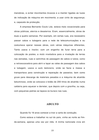 manobras, a evitar movimentos bruscos e a manter ligadas as luzes

de indicação de máquina em movimento; a usar cinto de segurança;

e, capacete de protecção.

     A empresa Bernardo Couto Lda. estava mais vocacionada para

obras públicas, aterros e desaterros. Eram, essencialmente, obras de

duas a quatro semanas. Por exemplo, em certas ruas, era necessário

passar cabos e tubagens para a rede de telecomunicações e eu

costumava operar nessas obras, com várias máquinas diferentes.

Tanto usava o tractor, com um engenho de furar terra para a

colocação de postes; a moto niveladora para a nivelação de terras

nas estradas, ruas e caminhos de passagem de cabos e tubos; como

a retroescavadora para abrir e tapar as valas de passagem dos cabos

e tubagem; usava a auto betoneira, onde se fazia a massa e

transportava para construção e reparação de passeios; bem como

gruas para descarga de materiais pesados e a máquina de alcatrão

betuminoso, onde se colocava o bidão de 200 litros de alcatrão numa

caldeira para aquecer e derreter, que depois com a gravilha, ou seja,

com pequenas pedras se tapava os buraco nas ruas.




                               ADULTO


     Quando fiz 18 anos comecei a tirar a carta de condução.

     Como estava a trabalhar no sul do país, vinha ao norte ao fim-

de-semana, apenas uma vez por mês. A minha namorada vivia em



                                    23
 
