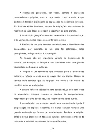 A localização geográfica, por vezes, confere à população

características próprias, mas a raça assim como a etnia a que

pertencem também distinguem as populações na superfície terrestre.

As diversas etnias humanas, devido às migrações, deixaram-se de

restringir às suas áreas de origem e espalham-se pelo planeta.

      A localização geográfica também determina o tipo de habitação

e de vestuário, muitas vezes de acordo com o clima.

      A história de um país também contribui para a identidade das

populações,    por   exemplo,    se     um    país   foi    colonizado   pelos

portugueses, a língua oficial é o português.

      As línguas são um importante veículo de transmissão de

cultura, por exemplo, a Europa é um continente com uma grande

diversidade de línguas e culturas.

      A religião é um fenómeno que contribui para a diversidade

cultural e reflecte a visão que os povos têm do Mundo. Desde os

tempos mais remotos que as religiões têm vindo a ser motivo de

conflitos entre as sociedades.

      A cultura varia de sociedade para sociedade, já que nem todos

os   objectivos,   crenças,   valores   e     padrões      de   comportamento,

respeitados por uma sociedade, são reconhecidos pelas outras.

      A sexualidade, por exemplo, sendo uma necessidade ligada à

perpetuação da espécie, encontrou no mundo cultural humano uma

grande variedade de formas de manifestação. Também a religião,

embora esteja presente em todas as culturas, tem rituais e modos de

conceber a natureza dos deuses bastante diferentes,


                                        230
 
