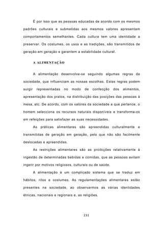 É por isso que as pessoas educadas de acordo com os mesmos

padrões culturais e submetidas aos mesmos valores apresentam

comportamentos semelhantes. Cada cultura tem uma identidade a

preservar. Os costumes, os usos e as tradições, são transmitidos de

geração em geração e garantem a estabilidade cultural.


         A ALIMENTAÇÃO


         A alimentação desenvolve-se seguindo algumas regras da

sociedade, que influenciam as nossas escolhas. Estas regras podem

surgir    representadas      no   modo   de     confecção   dos   alimentos,

apresentação dos pratos, na distribuição das posições das pessoas à

mesa, etc. De acordo, com os valores da sociedade a que pertence, o

homem selecciona os recursos naturais disponíveis e transforma-os

em refeições para satisfazer as suas necessidades.

         As   práticas   alimentares   são    apreendidas   culturalmente   e

transmitidas de geração em geração, pelo que não são facilmente

deslocadas e apreendidas.

         As restrições alimentares são as proibições relativamente à

ingestão de determinadas bebidas e comidas, que as pessoas evitam

ingerir por motivos religiosos, culturais ou de saúde.

         A alimentação é um complicado sistema que se traduz em

hábitos, ritos e costumes. As regulamentações alimentares estão

presentes na sociedade, ao observarmos as várias identidades

étnicas, nacionais e regionais e, as religiões.




                                         231
 